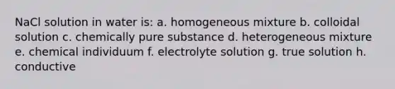 NaCl solution in water is: a. homogeneous mixture b. colloidal solution c. chemically pure substance d. heterogeneous mixture e. chemical individuum f. electrolyte solution g. true solution h. conductive