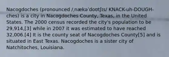 Nacogdoches (pronounced /ˌnækəˈdoʊtʃɪs/ KNACK-uh-DOUGH-ches) is a city in Nacogdoches County, Texas, in the United States. The 2000 census recorded the city's population to be 29,914,[3] while in 2007 it was estimated to have reached 32,006.[4] It is the county seat of Nacogdoches County[5] and is situated in East Texas. Nacogdoches is a sister city of Natchitoches, Louisiana.