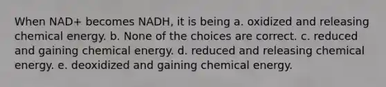 When NAD+ becomes NADH, it is being a. oxidized and releasing chemical energy. b. None of the choices are correct. c. reduced and gaining chemical energy. d. reduced and releasing chemical energy. e. deoxidized and gaining chemical energy.