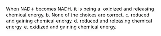 When NAD+ becomes NADH, it is being a. oxidized and releasing chemical energy. b. None of the choices are correct. c. reduced and gaining chemical energy. d. reduced and releasing chemical energy. e. oxidized and gaining chemical energy.