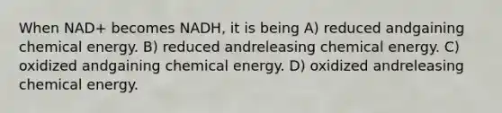 When NAD+ becomes NADH, it is being A) reduced andgaining chemical energy. B) reduced andreleasing chemical energy. C) oxidized andgaining chemical energy. D) oxidized andreleasing chemical energy.