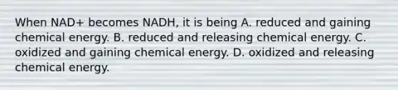 When NAD+ becomes NADH, it is being A. reduced and gaining chemical energy. B. reduced and releasing chemical energy. C. oxidized and gaining chemical energy. D. oxidized and releasing chemical energy.