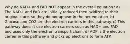 Why do NAD+ and FAD NOT appear in the overall equation? a) The NAD+ and FAD are initially reduced then oxidized to their original state, so they do not appear in the net equation. b) Glucose and CO2 are the electron carriers in this pathway. c) This pathway doesn't use electron carriers such as NAD+ and FAD and uses only the electron transport chain. d) ADP is the electron carrier in this pathway and picks up electrons to form ATP.
