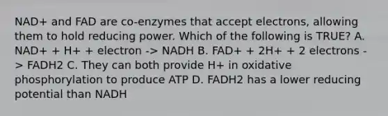 NAD+ and FAD are co-enzymes that accept electrons, allowing them to hold reducing power. Which of the following is TRUE? A. NAD+ + H+ + electron -> NADH B. FAD+ + 2H+ + 2 electrons -> FADH2 C. They can both provide H+ in oxidative phosphorylation to produce ATP D. FADH2 has a lower reducing potential than NADH