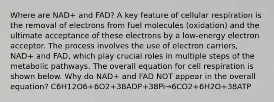 Where are NAD+ and FAD? A key feature of cellular respiration is the removal of electrons from fuel molecules (oxidation) and the ultimate acceptance of these electrons by a low-energy electron acceptor. The process involves the use of electron carriers, NAD+ and FAD, which play crucial roles in multiple steps of the metabolic pathways. The overall equation for cell respiration is shown below. Why do NAD+ and FAD NOT appear in the overall equation? C6H12O6+6O2+38ADP+38Pi→6CO2+6H2O+38ATP