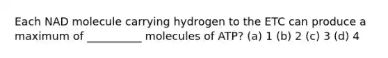 Each NAD molecule carrying hydrogen to the ETC can produce a maximum of __________ molecules of ATP? (a) 1 (b) 2 (c) 3 (d) 4