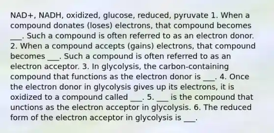 NAD+, NADH, oxidized, glucose, reduced, pyruvate 1. When a compound donates (loses) electrons, that compound becomes ___. Such a compound is often referred to as an electron donor. 2. When a compound accepts (gains) electrons, that compound becomes ___. Such a compound is often referred to as an electron acceptor. 3. In glycolysis, the carbon-containing compound that functions as the electron donor is ___. 4. Once the electron donor in glycolysis gives up its electrons, it is oxidized to a compound called ___. 5. ___ is the compound that unctions as the electron acceptor in glycolysis. 6. The reduced form of the electron acceptor in glycolysis is ___.