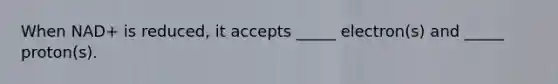 When NAD+ is reduced, it accepts _____ electron(s) and _____ proton(s).