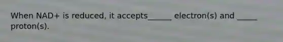 When NAD+ is reduced, it accepts______ electron(s) and _____ proton(s).