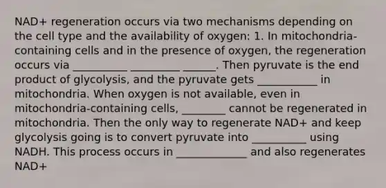 NAD+ regeneration occurs via two mechanisms depending on the cell type and the availability of oxygen: 1. In mitochondria-containing cells and in the presence of oxygen, the regeneration occurs via __________ _________ ______. Then pyruvate is the end product of glycolysis, and the pyruvate gets ___________ in mitochondria. When oxygen is not available, even in mitochondria-containing cells, ________ cannot be regenerated in mitochondria. Then the only way to regenerate NAD+ and keep glycolysis going is to convert pyruvate into __________ using NADH. This process occurs in _____________ and also regenerates NAD+