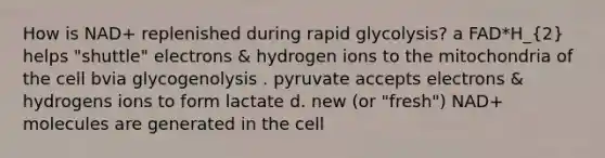 How is NAD+ replenished during rapid glycolysis? a FAD*H_(2) helps "shuttle" electrons & hydrogen ions to the mitochondria of the cell bvia glycogenolysis . pyruvate accepts electrons & hydrogens ions to form lactate d. new (or "fresh") NAD+ molecules are generated in the cell