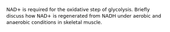 NAD+ is required for the oxidative step of glycolysis. Briefly discuss how NAD+ is regenerated from NADH under aerobic and anaerobic conditions in skeletal muscle.