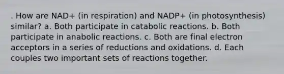 . How are NAD+ (in respiration) and NADP+ (in photosynthesis) similar? a. Both participate in catabolic reactions. b. Both participate in anabolic reactions. c. Both are final electron acceptors in a series of reductions and oxidations. d. Each couples two important sets of reactions together.