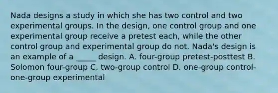 Nada designs a study in which she has two control and two experimental groups. In the design, one control group and one experimental group receive a pretest each, while the other control group and experimental group do not. Nada's design is an example of a _____ design. A. four-group pretest-posttest B. Solomon four-group C. two-group control D. one-group control-one-group experimental