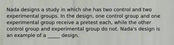 Nada designs a study in which she has two control and two experimental groups. In the design, one control group and one experimental group receive a pretest each, while the other control group and experimental group do not. Nada's design is an example of a _____ design.