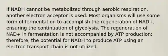 If NADH cannot be metabolized through aerobic respiration, another electron acceptor is used. Most organisms will use some form of fermentation to accomplish the regeneration of NAD+, ensuring the continuation of glycolysis. The regeneration of NAD+ in fermentation is not accompanied by ATP production; therefore, the potential for NADH to produce ATP using an electron transport chain is not utilized.