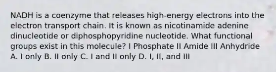 NADH is a coenzyme that releases high-energy electrons into the electron transport chain. It is known as nicotinamide adenine dinucleotide or diphosphopyridine nucleotide. What functional groups exist in this molecule? I Phosphate II Amide III Anhydride A. I only B. II only C. I and II only D. I, II, and III