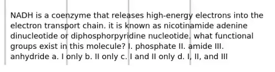 NADH is a coenzyme that releases high-energy electrons into <a href='https://www.questionai.com/knowledge/k57oGBr0HP-the-electron-transport-chain' class='anchor-knowledge'>the electron transport chain</a>. it is known as nicotinamide adenine dinucleotide or diphosphorpyridine nucleotide. what functional groups exist in this molecule? I. phosphate II. amide III. anhydride a. I only b. II only c. I and II only d. I, II, and III