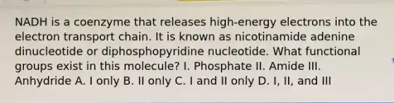 NADH is a coenzyme that releases high-energy electrons into the electron transport chain. It is known as nicotinamide adenine dinucleotide or diphosphopyridine nucleotide. What functional groups exist in this molecule? I. Phosphate II. Amide III. Anhydride A. I only B. II only C. I and II only D. I, II, and III