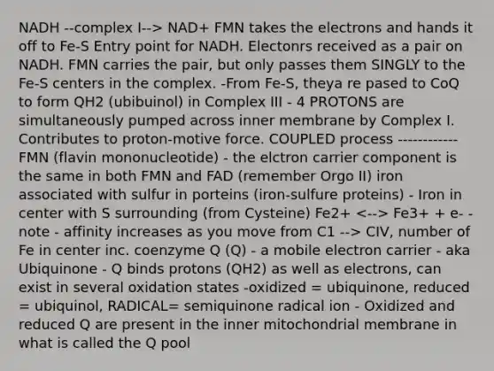 NADH --complex I--> NAD+ FMN takes the electrons and hands it off to Fe-S Entry point for NADH. Electonrs received as a pair on NADH. FMN carries the pair, but only passes them SINGLY to the Fe-S centers in the complex. -From Fe-S, theya re pased to CoQ to form QH2 (ubibuinol) in Complex III - 4 PROTONS are simultaneously pumped across inner membrane by Complex I. Contributes to proton-motive force. COUPLED process ------------ FMN (flavin mononucleotide) - the elctron carrier component is the same in both FMN and FAD (remember Orgo II) iron associated with sulfur in porteins (iron-sulfure proteins) - Iron in center with S surrounding (from Cysteine) Fe2+ Fe3+ + e- -note - affinity increases as you move from C1 --> CIV, number of Fe in center inc. coenzyme Q (Q) - a mobile electron carrier - aka Ubiquinone - Q binds protons (QH2) as well as electrons, can exist in several oxidation states -oxidized = ubiquinone, reduced = ubiquinol, RADICAL= semiquinone radical ion - Oxidized and reduced Q are present in the inner mitochondrial membrane in what is called the Q pool