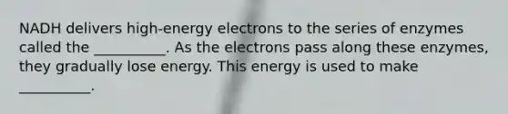 NADH delivers high-energy electrons to the series of enzymes called the __________. As the electrons pass along these enzymes, they gradually lose energy. This energy is used to make __________.