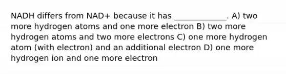 NADH differs from NAD+ because it has _____________. A) two more hydrogen atoms and one more electron B) two more hydrogen atoms and two more electrons C) one more hydrogen atom (with electron) and an additional electron D) one more hydrogen ion and one more electron