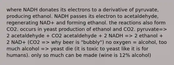 where NADH donates its electrons to a derivative of pyruvate, producing ethanol. NADH passes its electron to acetaldehyde, regenerating NAD+ and forming ethanol. the reactions also form CO2. occurs in yeast production of ethanol and CO2. pyruvate=> 2 acetaldehyde + CO2 acetaldehyde + 2 NADH => 2 ethanol + 2 NAD+ (CO2 => why beer is "bubbly") no oxygen = alcohol, too much alcohol => yeast die (it is toxic to yeast like it is for humans). only so much can be made (wine is 12% alcohol)