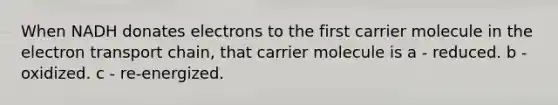 When NADH donates electrons to the first carrier molecule in the electron transport chain, that carrier molecule is a - reduced. b - oxidized. c - re-energized.