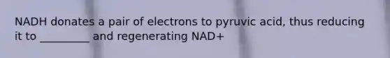 NADH donates a pair of electrons to pyruvic acid, thus reducing it to _________ and regenerating NAD+