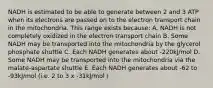 NADH is estimated to be able to generate between 2 and 3 ATP when its electrons are passed on to the electron transport chain in the mitochondria. This range exists because: A. NADH is not completely oxidized in the electron transport chain B. Some NADH may be transported into the mitochondria by the glycerol phosphate shuttle C. Each NADH generates about -220kJ/mol D. Some NADH may be transported into the mitochondria via the malate-aspartate shuttle E. Each NADH generates about -62 to -93kJ/mol (i.e. 2 to 3 x -31kJ/mol )