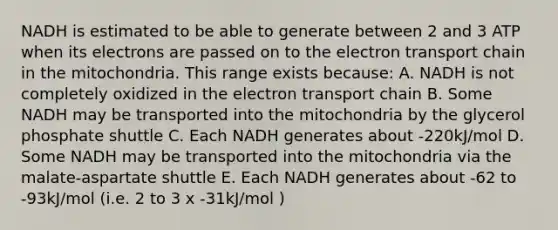 NADH is estimated to be able to generate between 2 and 3 ATP when its electrons are passed on to the electron transport chain in the mitochondria. This range exists because: A. NADH is not completely oxidized in the electron transport chain B. Some NADH may be transported into the mitochondria by the glycerol phosphate shuttle C. Each NADH generates about -220kJ/mol D. Some NADH may be transported into the mitochondria via the malate-aspartate shuttle E. Each NADH generates about -62 to -93kJ/mol (i.e. 2 to 3 x -31kJ/mol )