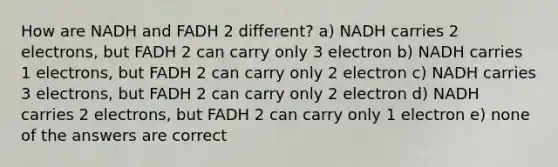 How are NADH and FADH 2 different? a) NADH carries 2 electrons, but FADH 2 can carry only 3 electron b) NADH carries 1 electrons, but FADH 2 can carry only 2 electron c) NADH carries 3 electrons, but FADH 2 can carry only 2 electron d) NADH carries 2 electrons, but FADH 2 can carry only 1 electron e) none of the answers are correct