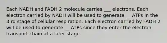 Each NADH and FADH 2 molecule carries ___ electrons. Each electron carried by NADH will be used to generate __ ATPs in the 3 rd stage of cellular respiration. Each electron carried by FADH 2 will be used to generate __ ATPs since they enter the electron transport chain at a later stage.