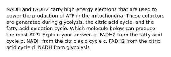 NADH and FADH2 carry high-energy electrons that are used to power the production of ATP in the mitochondria. These cofactors are generated during glycolysis, the citric acid cycle, and the fatty acid oxidation cycle. Which molecule below can produce the most ATP? Explain your answer. a. FADH2 from the fatty acid cycle b. NADH from the citric acid cycle c. FADH2 from the citric acid cycle d. NADH from glycolysis