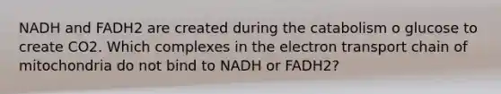 NADH and FADH2 are created during the catabolism o glucose to create CO2. Which complexes in <a href='https://www.questionai.com/knowledge/k57oGBr0HP-the-electron-transport-chain' class='anchor-knowledge'>the electron transport chain</a> of mitochondria do not bind to NADH or FADH2?