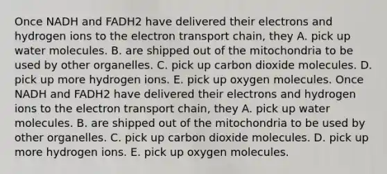 Once NADH and FADH2 have delivered their electrons and hydrogen ions to the electron transport chain, they A. pick up water molecules. B. are shipped out of the mitochondria to be used by other organelles. C. pick up carbon dioxide molecules. D. pick up more hydrogen ions. E. pick up oxygen molecules. Once NADH and FADH2 have delivered their electrons and hydrogen ions to the electron transport chain, they A. pick up water molecules. B. are shipped out of the mitochondria to be used by other organelles. C. pick up carbon dioxide molecules. D. pick up more hydrogen ions. E. pick up oxygen molecules.