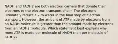 NADH and FADH2 are both electron carriers that donate their electrons to the electron transport chain. The electrons ultimately reduce O2 to water in the final step of electron transport. However, the amount of ATP made by electrons from an NADH molecule is greater than the amount made by electrons from an FADH2 molecule. Which statement best explains why more ATP is made per molecule of NADH than per molecule of FADH2?