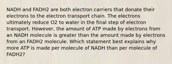 NADH and FADH2 are both electron carriers that donate their electrons to the electron transport chain. The electrons ultimately reduce O2 to water in the final step of electron transport. However, the amount of ATP made by electrons from an NADH molecule is greater than the amount made by electrons from an FADH2 molecule. Which statement best explains why more ATP is made per molecule of NADH than per molecule of FADH2?