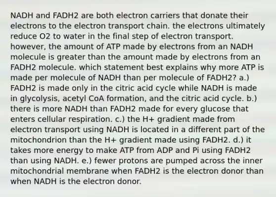 NADH and FADH2 are both electron carriers that donate their electrons to <a href='https://www.questionai.com/knowledge/k57oGBr0HP-the-electron-transport-chain' class='anchor-knowledge'>the electron transport chain</a>. the electrons ultimately reduce O2 to water in the final step of electron transport. however, the amount of ATP made by electrons from an NADH molecule is greater than the amount made by electrons from an FADH2 molecule. which statement best explains why more ATP is made per molecule of NADH than per molecule of FADH2? a.) FADH2 is made only in the citric acid cycle while NADH is made in glycolysis, acetyl CoA formation, and the citric acid cycle. b.) there is more NADH than FADH2 made for every glucose that enters cellular respiration. c.) the H+ gradient made from electron transport using NADH is located in a different part of the mitochondrion than the H+ gradient made using FADH2. d.) it takes more energy to make ATP from ADP and Pi using FADH2 than using NADH. e.) fewer protons are pumped across the inner mitochondrial membrane when FADH2 is the electron donor than when NADH is the electron donor.