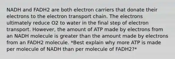 NADH and FADH2 are both electron carriers that donate their electrons to <a href='https://www.questionai.com/knowledge/k57oGBr0HP-the-electron-transport-chain' class='anchor-knowledge'>the electron transport chain</a>. The electrons ultimately reduce O2 to water in the final step of electron transport. However, the amount of ATP made by electrons from an NADH molecule is <a href='https://www.questionai.com/knowledge/ktgHnBD4o3-greater-than' class='anchor-knowledge'>greater than</a> the amount made by electrons from an FADH2 molecule. *Best explain why more ATP is made per molecule of NADH than per molecule of FADH2?*