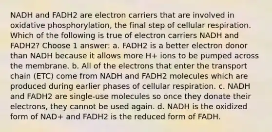 NADH and FADH2 are electron carriers that are involved in oxidative phosphorylation, the final step of cellular respiration. Which of the following is true of electron carriers NADH and FADH2? Choose 1 answer: a. FADH2 is a better electron donor than NADH because it allows more H+ ions to be pumped across the membrane. b. All of the electrons that enter the transport chain (ETC) come from NADH and FADH2 molecules which are produced during earlier phases of cellular respiration. c. NADH and FADH2 are single-use molecules so once they donate their electrons, they cannot be used again. d. NADH is the oxidized form of NAD+ and FADH2 is the reduced form of FADH.