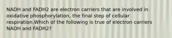 NADH and FADH2 are electron carriers that are involved in oxidative phosphorylation, the final step of cellular respiration.Which of the following is true of electron carriers NADH and FADH2?