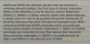 NADH and FADH2 are electron carriers that are involved in oxidative phosphorylation, the final step of cellular respiration. Which of the following is true of electron carriers NADH and FADH2? A. FADH2 is a better electron donor than NADH because it allows more H+ ions to be pumped across the membrane. B. All of the electrons that enter the electron transport chain (ETC) come from NADH and FADH2 molecules which are produced during earlier phases of cellular respiration. C. NADH and FADH2 are single-use molecules so once they donate their electrons, they cannot be used again. D. NADH is the oxidized form of NAD+ and FADH2 is the reduced form of FADH.