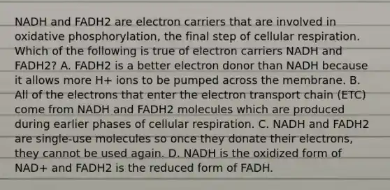 NADH and FADH2 are electron carriers that are involved in <a href='https://www.questionai.com/knowledge/kFazUb9IwO-oxidative-phosphorylation' class='anchor-knowledge'>oxidative phosphorylation</a>, the final step of <a href='https://www.questionai.com/knowledge/k1IqNYBAJw-cellular-respiration' class='anchor-knowledge'>cellular respiration</a>. Which of the following is true of electron carriers NADH and FADH2? A. FADH2 is a better electron donor than NADH because it allows more H+ ions to be pumped across the membrane. B. All of the electrons that enter <a href='https://www.questionai.com/knowledge/k57oGBr0HP-the-electron-transport-chain' class='anchor-knowledge'>the electron transport chain</a> (ETC) come from NADH and FADH2 molecules which are produced during earlier phases of cellular respiration. C. NADH and FADH2 are single-use molecules so once they donate their electrons, they cannot be used again. D. NADH is the oxidized form of NAD+ and FADH2 is the reduced form of FADH.