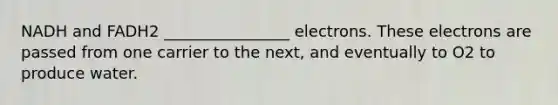 NADH and FADH2 ________________ electrons. These electrons are passed from one carrier to the next, and eventually to O2 to produce water.