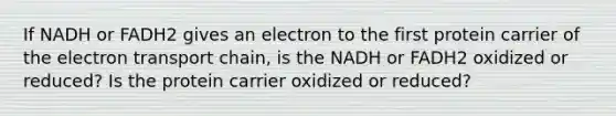 If NADH or FADH2 gives an electron to the first protein carrier of the electron transport chain, is the NADH or FADH2 oxidized or reduced? Is the protein carrier oxidized or reduced?