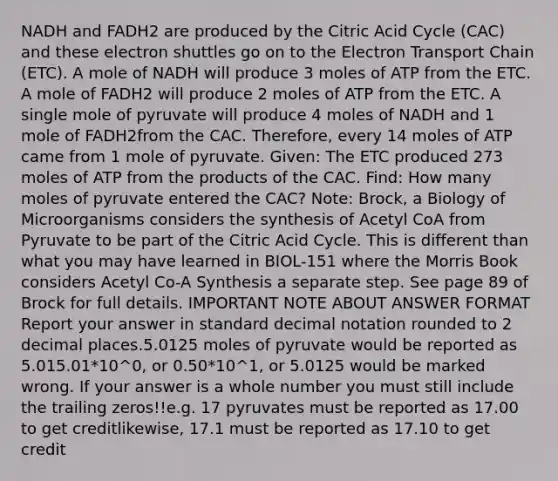 NADH and FADH2 are produced by the Citric Acid Cycle (CAC) and these electron shuttles go on to the Electron Transport Chain (ETC). A mole of NADH will produce 3 moles of ATP from the ETC. A mole of FADH2 will produce 2 moles of ATP from the ETC. A single mole of pyruvate will produce 4 moles of NADH and 1 mole of FADH2from the CAC. Therefore, every 14 moles of ATP came from 1 mole of pyruvate. Given: The ETC produced 273 moles of ATP from the products of the CAC. Find: How many moles of pyruvate entered the CAC? Note: Brock, a Biology of Microorganisms considers the synthesis of Acetyl CoA from Pyruvate to be part of the Citric Acid Cycle. This is different than what you may have learned in BIOL-151 where the Morris Book considers Acetyl Co-A Synthesis a separate step. See page 89 of Brock for full details. IMPORTANT NOTE ABOUT ANSWER FORMAT Report your answer in standard decimal notation rounded to 2 decimal places.5.0125 moles of pyruvate would be reported as 5.015.01*10^0, or 0.50*10^1, or 5.0125 would be marked wrong. If your answer is a whole number you must still include the trailing zeros!!e.g. 17 pyruvates must be reported as 17.00 to get creditlikewise, 17.1 must be reported as 17.10 to get credit