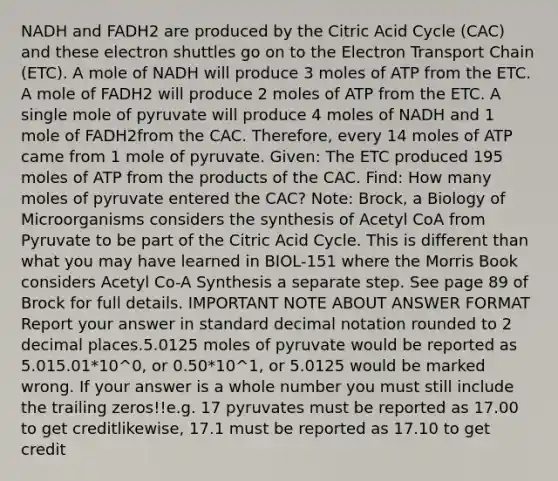 NADH and FADH2 are produced by the Citric Acid Cycle (CAC) and these electron shuttles go on to the Electron Transport Chain (ETC). A mole of NADH will produce 3 moles of ATP from the ETC. A mole of FADH2 will produce 2 moles of ATP from the ETC. A single mole of pyruvate will produce 4 moles of NADH and 1 mole of FADH2from the CAC. Therefore, every 14 moles of ATP came from 1 mole of pyruvate. Given: The ETC produced 195 moles of ATP from the products of the CAC. Find: How many moles of pyruvate entered the CAC? Note: Brock, a Biology of Microorganisms considers the synthesis of Acetyl CoA from Pyruvate to be part of the Citric Acid Cycle. This is different than what you may have learned in BIOL-151 where the Morris Book considers Acetyl Co-A Synthesis a separate step. See page 89 of Brock for full details. IMPORTANT NOTE ABOUT ANSWER FORMAT Report your answer in standard decimal notation rounded to 2 decimal places.5.0125 moles of pyruvate would be reported as 5.015.01*10^0, or 0.50*10^1, or 5.0125 would be marked wrong. If your answer is a whole number you must still include the trailing zeros!!e.g. 17 pyruvates must be reported as 17.00 to get creditlikewise, 17.1 must be reported as 17.10 to get credit