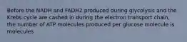 Before the NADH and FADH2 produced during glycolysis and the Krebs cycle are cashed in during the electron transport chain, the number of ATP molecules produced per glucose molecule is molecules