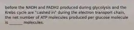 before the NADH and FADH2 produced during glycolysis and the Krebs cycle are "cashed in" during the electron transport chain, the net number of ATP molecules produced per glucose molecule is _______ molecules.